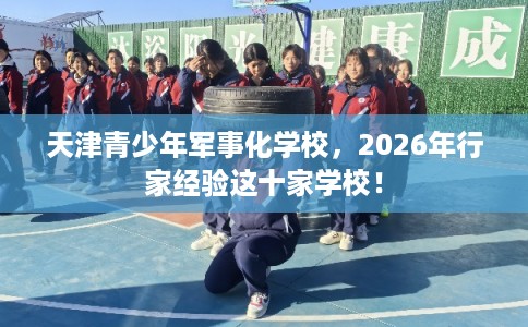 天津青少年军事化学校，2026年行家经验这十家学校！