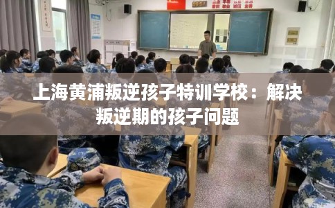 上海黄浦叛逆孩子特训学校：解决叛逆期的孩子问题
