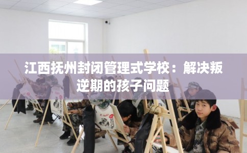 江西抚州封闭管理式学校：解决叛逆期的孩子问题