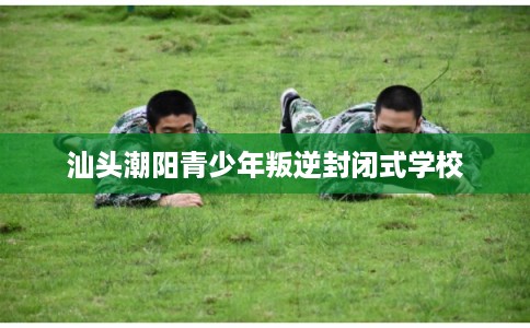 汕头潮阳青少年叛逆封闭式学校