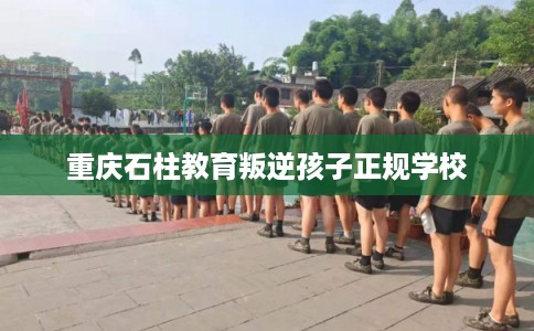 重庆石柱教育叛逆孩子正规学校