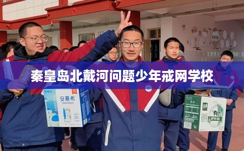 秦皇岛北戴河问题少年戒网学校