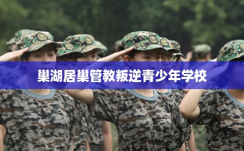 巢湖居巢管教叛逆青少年学校