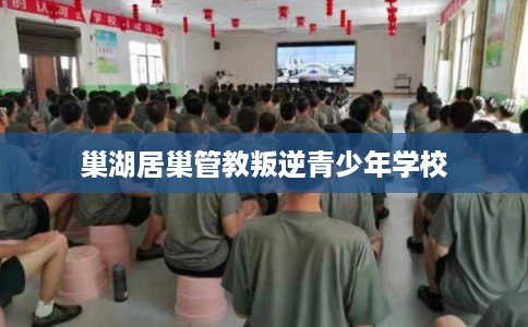 巢湖居巢管教叛逆青少年学校