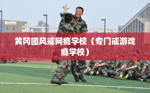 黄冈团风戒网瘾学校（专门戒游戏瘾学校）