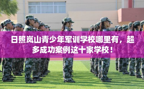 日照岚山青少年军训学校哪里有,超多成功案例这十家学校! 日照岚山青少年军训学校哪里有,超多成功案例这十家学校!