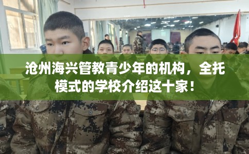 沧州海兴管教青少年的机构，全托模式的学校介绍这十家！