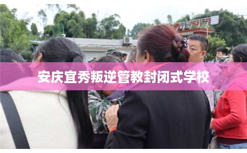 安庆宜秀叛逆管教封闭式学校 安庆宜秀叛逆管教封闭式学校