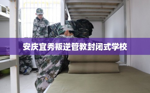 安庆宜秀叛逆管教封闭式学校