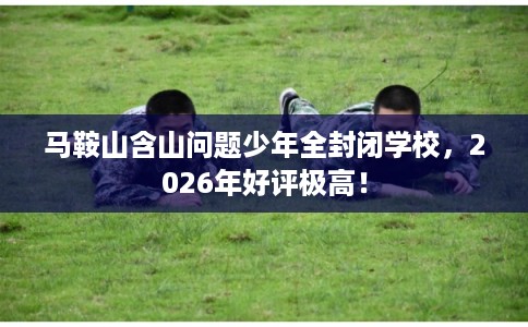 马鞍山含山问题少年全封闭学校,2026年好评极高! 马鞍山含山问题少年全封闭学校,2026年好评极高!