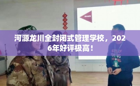 河源龙川全封闭式管理学校，2026年好评极高！