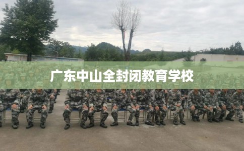 广东中山全封闭教育学校 广东中山全封闭教育学校