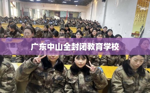 广东中山全封闭教育学校 广东中山全封闭教育学校