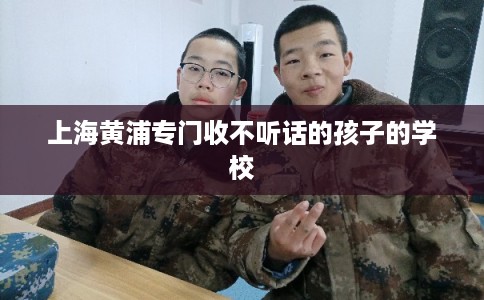 上海黄浦专门收不听话的孩子的学校