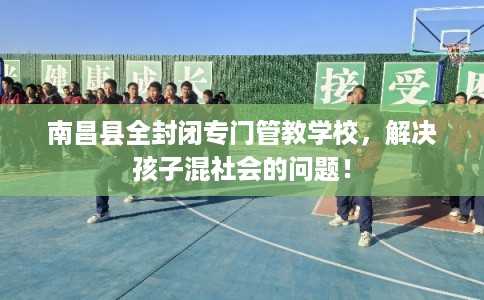 南昌县全封闭专门管教学校，解决孩子混社会的问题！