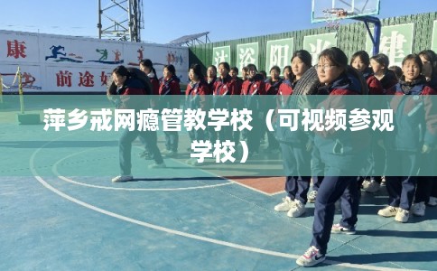 萍乡戒网瘾管教学校（可视频参观学校）