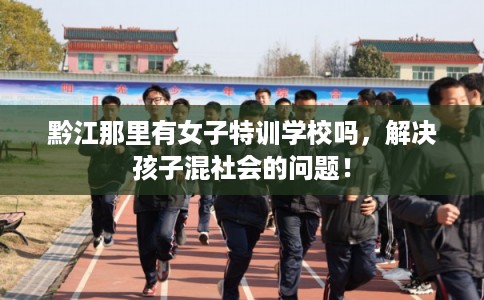 黔江那里有女子特训学校吗，解决孩子混社会的问题！