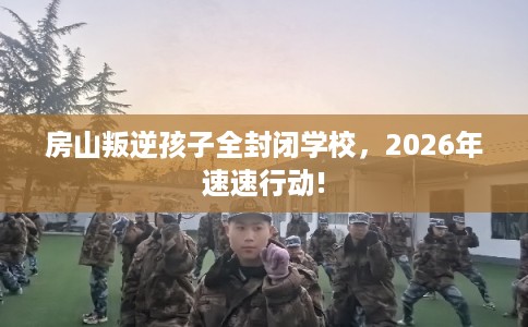 房山叛逆孩子全封闭学校,2026年速速行动! 房山叛逆孩子全封闭学校,2026年速速行动!