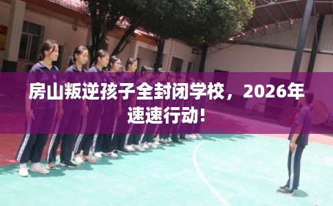 房山叛逆孩子全封闭学校，2026年速速行动!
