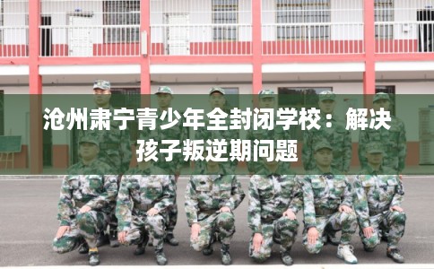沧州肃宁青少年全封闭学校：解决孩子叛逆期问题