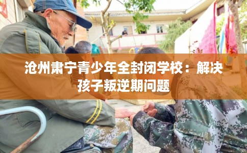 沧州肃宁青少年全封闭学校：解决孩子叛逆期问题