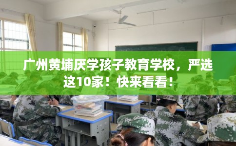 广州黄埔厌学孩子教育学校，严选这10家！快来看看！