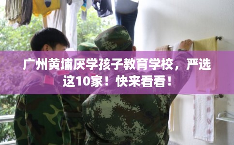 广州黄埔厌学孩子教育学校，严选这10家！快来看看！