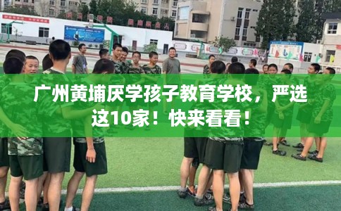 广州黄埔厌学孩子教育学校，严选这10家！快来看看！
