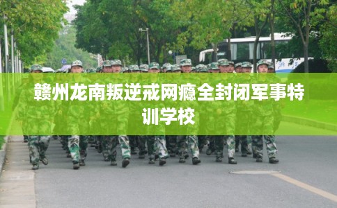 赣州龙南叛逆戒网瘾全封闭军事特训学校 赣州龙南叛逆戒网瘾全封闭军事特训学校