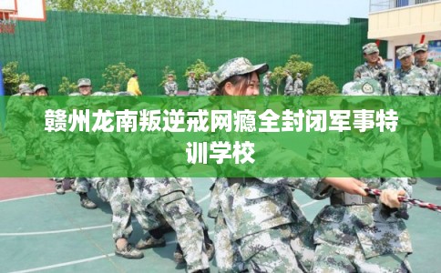 赣州龙南叛逆戒网瘾全封闭军事特训学校