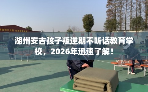 湖州安吉孩子叛逆期不听话教育学校，2026年迅速了解！