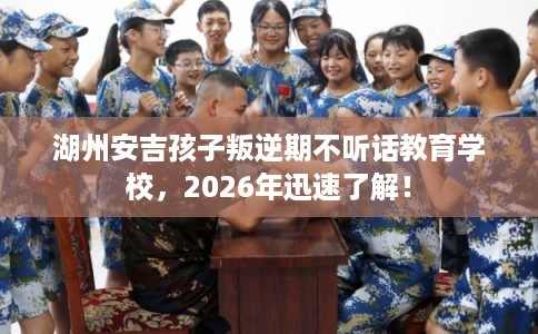 湖州安吉孩子叛逆期不听话教育学校，2026年迅速了解！