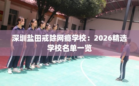 深圳盐田戒除网瘾学校：2026精选学校名单一览