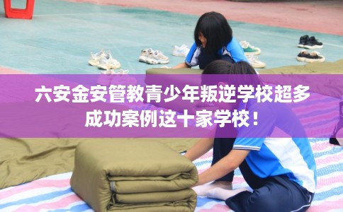 六安金安管教青少年叛逆学校超多成功案例这十家学校！