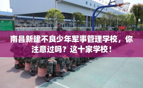 南昌新建不良少年军事管理学校，你注意过吗？这十家学校！
