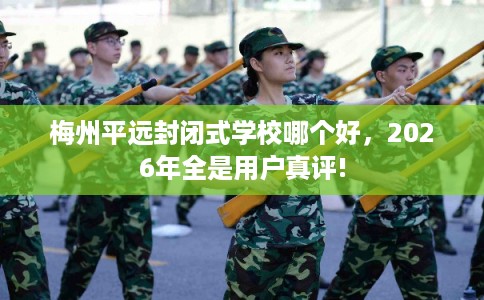 梅州平远封闭式学校哪个好，2026年全是用户真评!