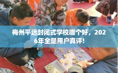 梅州平远封闭式学校哪个好，2026年全是用户真评!