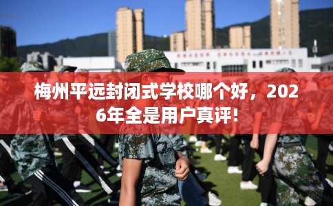 梅州平远封闭式学校哪个好，2026年全是用户真评!