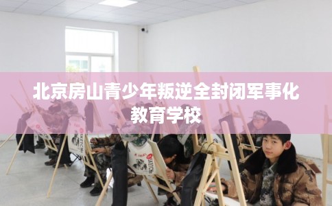 北京房山青少年叛逆全封闭军事化教育学校 北京房山青少年叛逆全封闭军事化教育学校