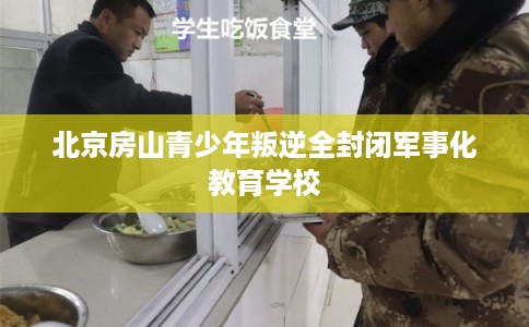 北京房山青少年叛逆全封闭军事化教育学校 北京房山青少年叛逆全封闭军事化教育学校