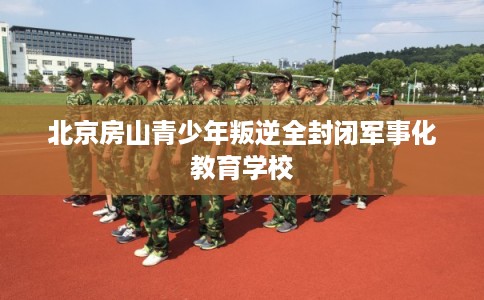 北京房山青少年叛逆全封闭军事化教育学校 北京房山青少年叛逆全封闭军事化教育学校