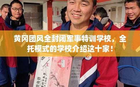 黄冈团风全封闭军事特训学校，全托模式的学校介绍这十家！