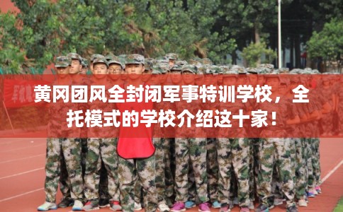 黄冈团风全封闭军事特训学校，全托模式的学校介绍这十家！