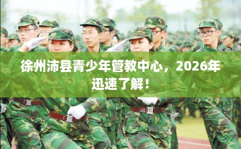徐州沛县青少年管教中心，2026年迅速了解！