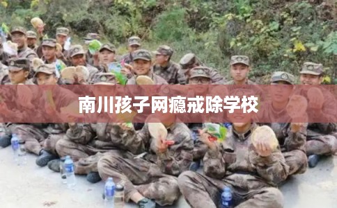 南川孩子网瘾戒除学校