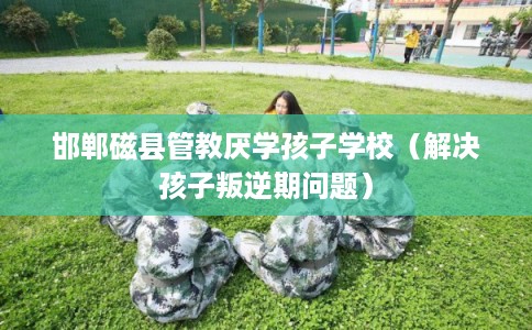 邯郸磁县管教厌学孩子学校（解决孩子叛逆期问题）