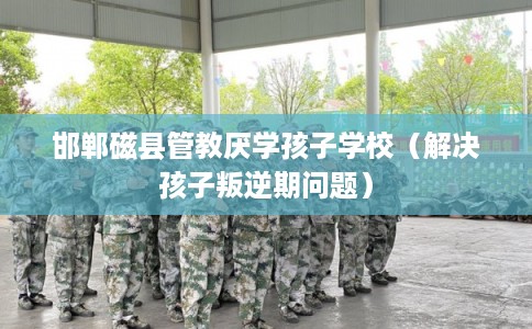 邯郸磁县管教厌学孩子学校（解决孩子叛逆期问题）