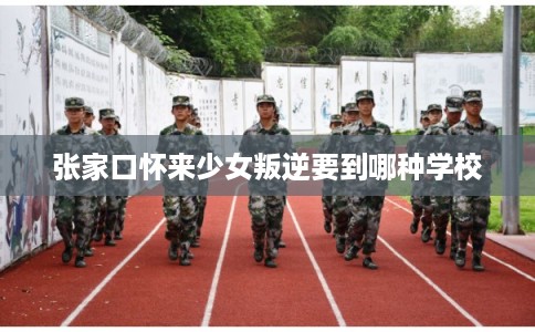 张家口怀来少女叛逆要到哪种学校