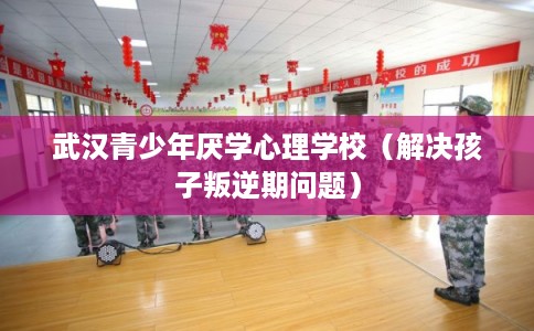 武汉青少年厌学心理学校（解决孩子叛逆期问题）