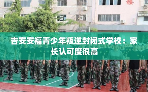 吉安安福青少年叛逆封闭式学校:家长认可度很高 吉安安福青少年叛逆封闭式学校:家长认可度很高